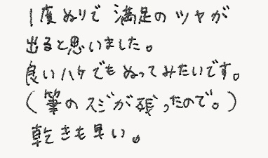 1度ぬりで満足のツヤが出ると思いました。良いハケでも塗ってみたいです。（筆のスジが残ったので。）乾きも早い。