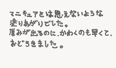 マニキュアとは思えないような塗りあがりでした。厚みが出るのに、かわくのも早くて、おどろきました。